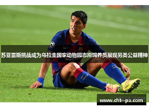 苏亚雷斯挑战成为乌拉圭国家动物园志愿饲养员展现另类公益精神 苏亚雷斯挑战成为乌拉圭国家动物园志愿饲养员展现另类公益精神