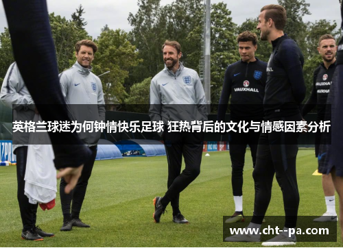 英格兰球迷为何钟情快乐足球 狂热背后的文化与情感因素分析