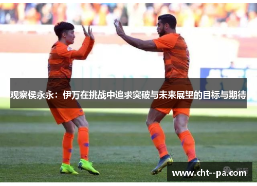 观察侯永永：伊万在挑战中追求突破与未来展望的目标与期待