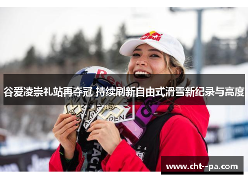 谷爱凌崇礼站再夺冠 持续刷新自由式滑雪新纪录与高度