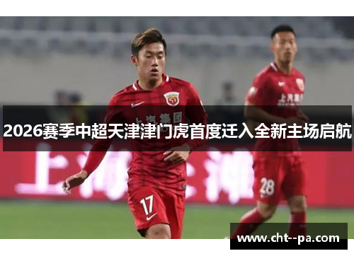 2026赛季中超天津津门虎首度迁入全新主场启航 2026赛季中超天津津门虎首度迁入全新主场启航