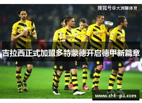 吉拉西正式加盟多特蒙德开启德甲新篇章 吉拉西正式加盟多特蒙德开启德甲新篇章