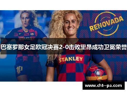 巴塞罗那女足欧冠决赛2-0击败里昂成功卫冕荣誉