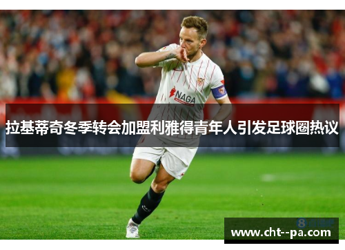 拉基蒂奇冬季转会加盟利雅得青年人引发足球圈热议 拉基蒂奇冬季转会加盟利雅得青年人引发足球圈热议