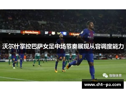 沃尔什掌控巴萨女足中场节奏展现从容调度能力 沃尔什掌控巴萨女足中场节奏展现从容调度能力