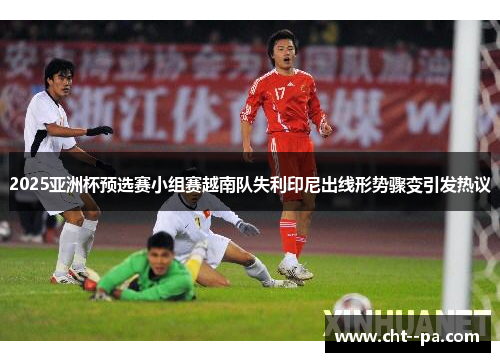 2025亚洲杯预选赛小组赛越南队失利印尼出线形势骤变引发热议 2025亚洲杯预选赛小组赛越南队失利印尼出线形势骤变引发热议