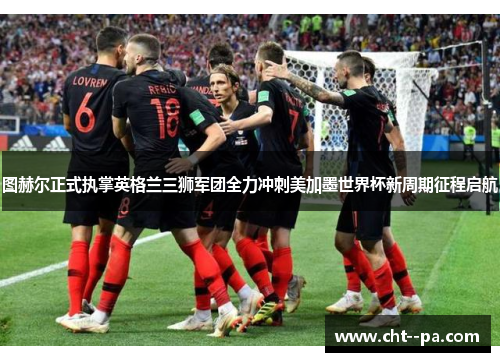 图赫尔正式执掌英格兰三狮军团全力冲刺美加墨世界杯新周期征程启航 图赫尔正式执掌英格兰三狮军团全力冲刺美加墨世界杯新周期征程启航