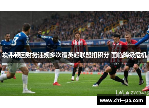 埃弗顿因财务违规多次遭英超联盟扣积分 面临降级危机 埃弗顿因财务违规多次遭英超联盟扣积分 面临降级危机