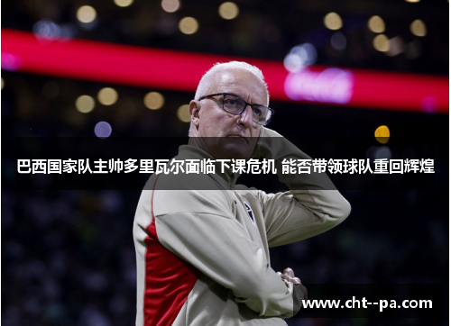 巴西国家队主帅多里瓦尔面临下课危机 能否带领球队重回辉煌