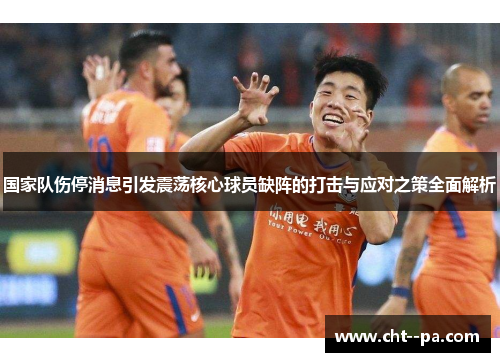国家队伤停消息引发震荡核心球员缺阵的打击与应对之策全面解析