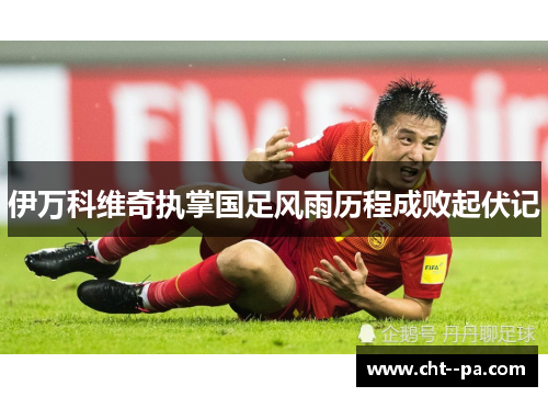 伊万科维奇执掌国足风雨历程成败起伏记