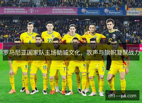 罗马尼亚国家队主场助威文化,歌声与旗帜凝聚战力 罗马尼亚国家队主场助威文化,歌声与旗帜凝聚战力